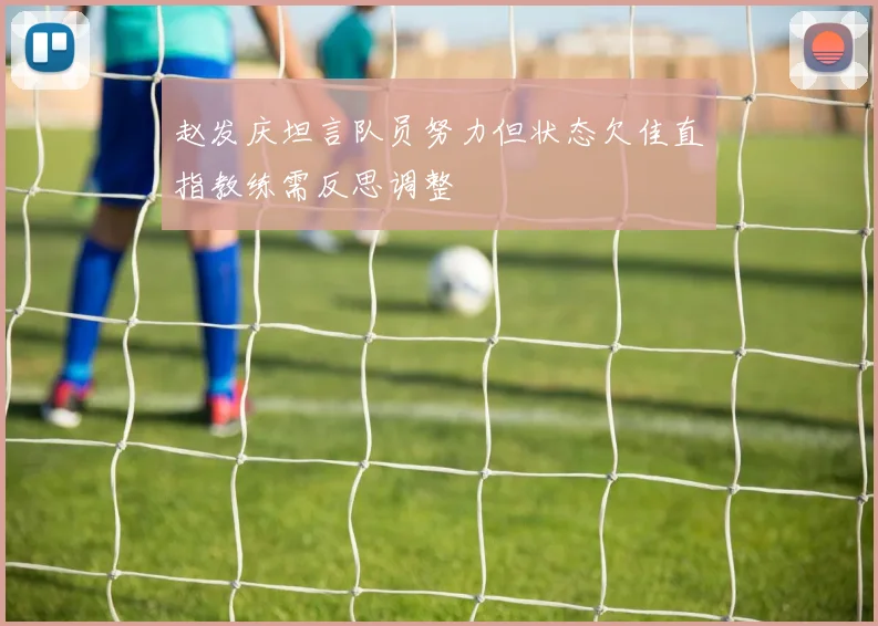 赵发庆坦言队员努力但状态欠佳直指教练需反思调整