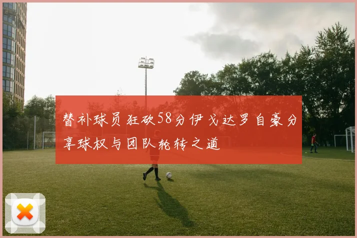 替补球员狂砍58分伊戈达罗自豪分享球权与团队轮转之道