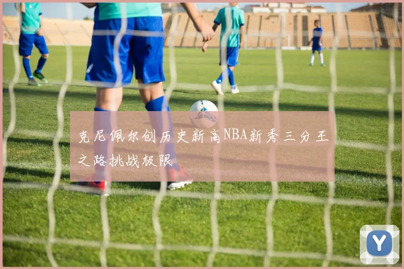 克尼佩尔创历史新高NBA新秀三分王之路挑战极限