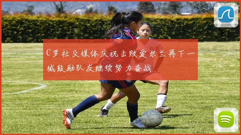 C罗社交媒体庆祝击败爱尔兰再下一城鼓励队友继续努力奋战