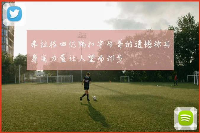 弗拉格回忆隔扣字母哥的遗憾称其身高力量让人望而却步