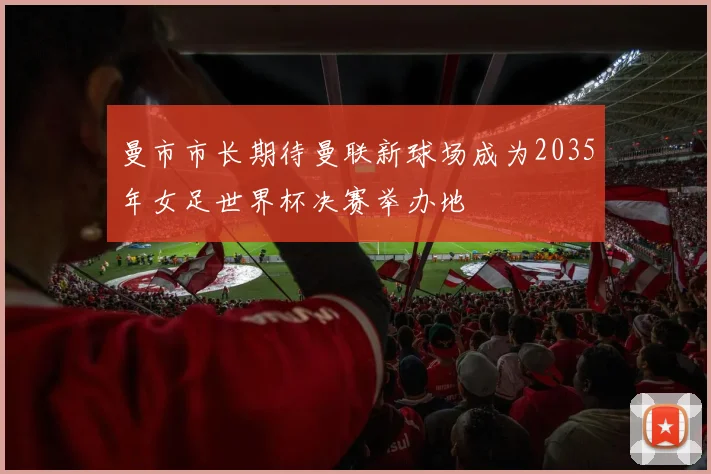 曼市市长期待曼联新球场成为2035年女足世界杯决赛举办地