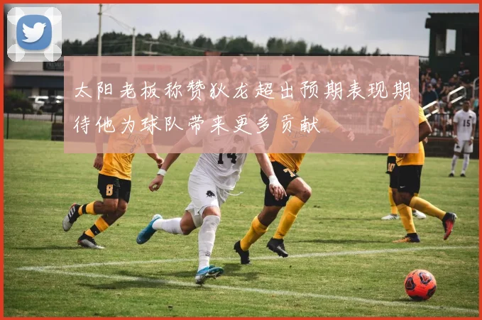 太阳老板称赞狄龙超出预期表现期待他为球队带来更多贡献